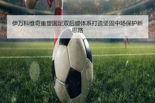 伊万科维奇重塑国足双后腰体系打造坚固中场保护新思路